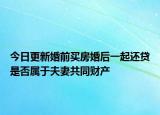 今日更新婚前买房婚后一起还贷是否属于夫妻共同财产