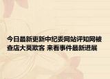 今日最新更新中纪委网站评知网被查店大莫欺客 来看事件最新进展