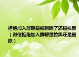 拒绝加入群聊是被删除了还是拉黑（微信拒绝加入群聊是拉黑还是删除）
