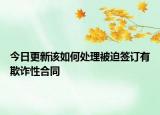 今日更新该如何处理被迫签订有欺诈性合同