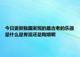 今日更新我国发现的最古老的乐器是什么是骨笛还是陶埙呢