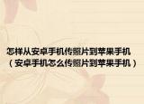 怎样从安卓手机传照片到苹果手机（安卓手机怎么传照片到苹果手机）