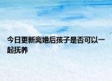 今日更新离婚后孩子是否可以一起抚养