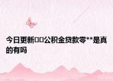 今日更新﻿﻿公积金贷款零**是真的有吗