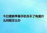 今日更新苹果手机充不了电是什么问题怎么办