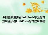 今日更新漫步者LolliPods怎么配对双耳漫步者LolliPods配对双耳教程