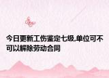 今日更新工伤鉴定七级,单位可不可以解除劳动合同