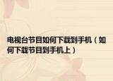 电视台节目如何下载到手机（如何下载节目到手机上）