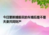 今日更新婚前买的车婚后是不是夫妻共同财产