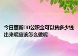 今日更新﻿﻿公积金可以贷多少钱出来呢应该怎么做呢