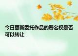 今日更新委托作品的署名权是否可以转让