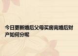 今日更新婚后父母买房离婚后财产如何分呢