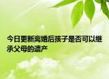 今日更新离婚后孩子是否可以继承父母的遗产