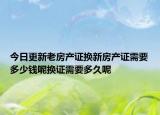 今日更新老房产证换新房产证需要多少钱呢换证需要多久呢