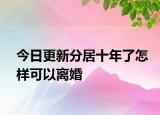 今日更新分居十年了怎样可以离婚