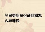 今日更新身份证到期怎么异地换