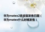华为matex2素皮版发售日期（华为matex什么时候发售）