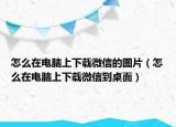 怎么在电脑上下载微信的图片（怎么在电脑上下载微信到桌面）