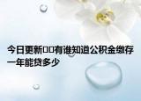 今日更新﻿﻿有谁知道公积金缴存一年能贷多少