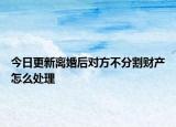 今日更新离婚后对方不分割财产怎么处理