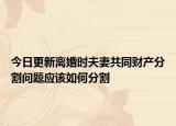 今日更新离婚时夫妻共同财产分割问题应该如何分割