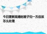 今日更新离婚时房子归一方应该怎么处理