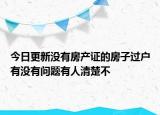 今日更新没有房产证的房子过户有没有问题有人清楚不