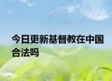 今日更新基督教在中国合法吗