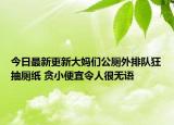 今日最新更新大妈们公厕外排队狂抽厕纸 贪小便宜令人很无语