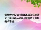 漫步者w430bt蓝牙耳机怎么连蓝牙（漫步者w430bt耳机怎么连接安卓手机）