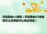 荣耀路由x1组网（荣耀路由X1增强版怎么设置静态ip地址绑定）