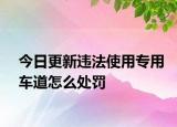 今日更新违法使用专用车道怎么处罚
