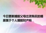 今日更新婚前父母出资购买的婚房属于个人婚前财产吗