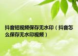 抖音短视频保存无水印（抖音怎么保存无水印视频）