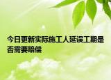 今日更新实际施工人延误工期是否需要赔偿