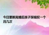 今日更新离婚后孩子探视权一个月几次