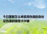 今日更新怎么举报用伪造的身份证伪造的信用卡诈骗