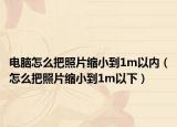 电脑怎么把照片缩小到1m以内（怎么把照片缩小到1m以下）