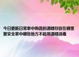 今日更新日常家中购置的酒精存放在哪里更安全家中哪些地方不能用酒精消毒