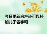 今日更新房产证可以补加儿子名字吗