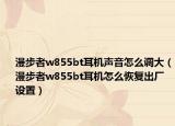 漫步者w855bt耳机声音怎么调大（漫步者w855bt耳机怎么恢复出厂设置）