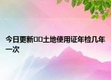 今日更新﻿﻿土地使用证年检几年一次