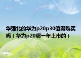 华强北的华为p20p30值得购买吗（华为p20哪一年上市的）