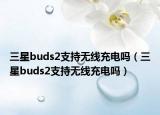三星buds2支持无线充电吗（三星buds2支持无线充电吗）