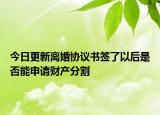 今日更新离婚协议书签了以后是否能申请财产分割
