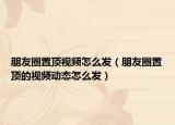 朋友圈置顶视频怎么发（朋友圈置顶的视频动态怎么发）