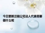 今日更新注销公司法人代表需要做什么呢