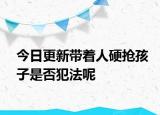 今日更新带着人硬抢孩子是否犯法呢