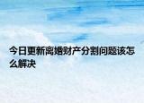 今日更新离婚财产分割问题该怎么解决