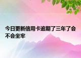 今日更新信用卡逾期了三年了会不会坐牢